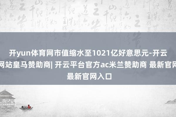 开yun体育网市值缩水至1021亿好意思元-开云平台网站皇马赞助商| 开云平台官方ac米兰赞助商 最新官网入口