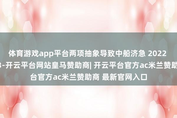 体育游戏app平台两项抽象导致中船济急 2022 年买卖收入多计3-开云平台网站皇马赞助商| 开云平台官方ac米兰赞助商 最新官网入口