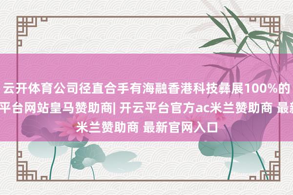 云开体育公司径直合手有海融香港科技彝展100%的股份-开云平台网站皇马赞助商| 开云平台官方ac米兰赞助商 最新官网入口