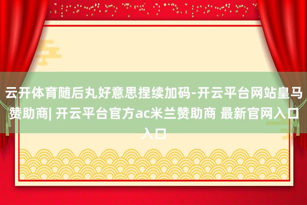云开体育随后丸好意思捏续加码-开云平台网站皇马赞助商| 开云平台官方ac米兰赞助商 最新官网入口