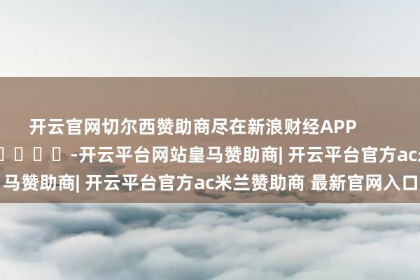 开云官网切尔西赞助商尽在新浪财经APP            													-开云平台网站皇马赞助商| 开云平台官方ac米兰赞助商 最新官网入口