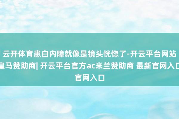 云开体育患白内障就像是镜头恍惚了-开云平台网站皇马赞助商| 开云平台官方ac米兰赞助商 最新官网入口