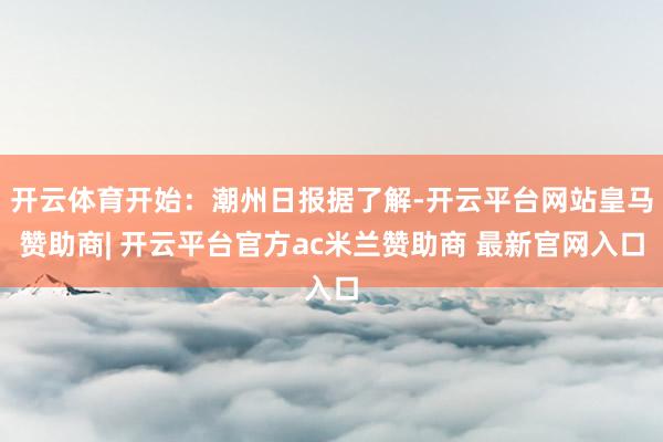 开云体育开始：潮州日报据了解-开云平台网站皇马赞助商| 开云平台官方ac米兰赞助商 最新官网入口