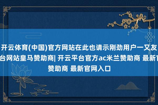 开云体育(中国)官方网站在此也请示刚劲用户一又友-开云平台网站皇马赞助商| 开云平台官方ac米兰赞助商 最新官网入口