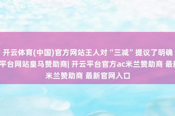 开云体育(中国)官方网站王人对“三减”提议了明确条件-开云平台网站皇马赞助商| 开云平台官方ac米兰赞助商 最新官网入口