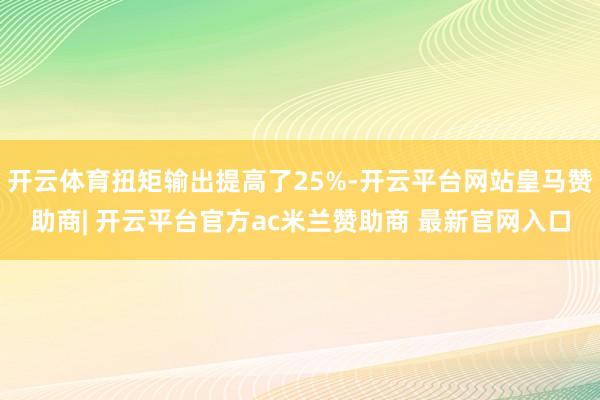 开云体育扭矩输出提高了25%-开云平台网站皇马赞助商| 开云平台官方ac米兰赞助商 最新官网入口