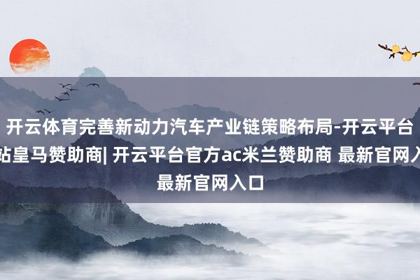 开云体育完善新动力汽车产业链策略布局-开云平台网站皇马赞助商| 开云平台官方ac米兰赞助商 最新官网入口
