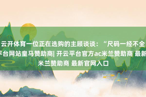 云开体育一位正在选购的主顾谈谈：“尺码一经不全了-开云平台网站皇马赞助商| 开云平台官方ac米兰赞助商 最新官网入口