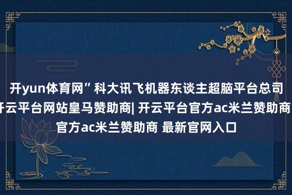 开yun体育网”科大讯飞机器东谈主超脑平台总司理刘可为说-开云平台网站皇马赞助商| 开云平台官方ac米兰赞助商 最新官网入口