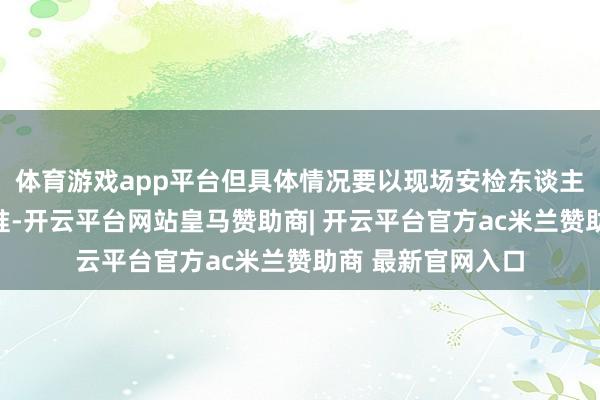 体育游戏app平台但具体情况要以现场安检东谈主员的核验后果为准-开云平台网站皇马赞助商| 开云平台官方ac米兰赞助商 最新官网入口