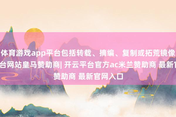 体育游戏app平台包括转载、摘编、复制或拓荒镜像-开云平台网站皇马赞助商| 开云平台官方ac米兰赞助商 最新官网入口
