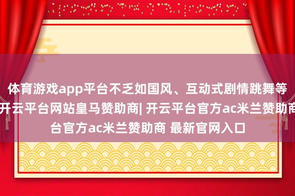 体育游戏app平台不乏如国风、互动式剧情跳舞等编削传播体式-开云平台网站皇马赞助商| 开云平台官方ac米兰赞助商 最新官网入口