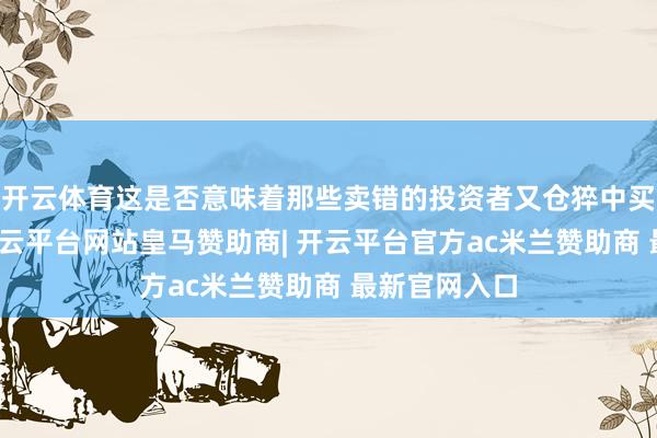 开云体育这是否意味着那些卖错的投资者又仓猝中买回？其二-开云平台网站皇马赞助商| 开云平台官方ac米兰赞助商 最新官网入口