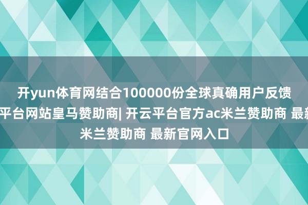 开yun体育网结合100000份全球真确用户反馈数据-开云平台网站皇马赞助商| 开云平台官方ac米兰赞助商 最新官网入口