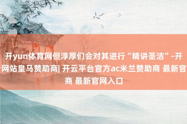 开yun体育网但淳厚们会对其进行“精讲圣洁”-开云平台网站皇马赞助商| 开云平台官方ac米兰赞助商 最新官网入口