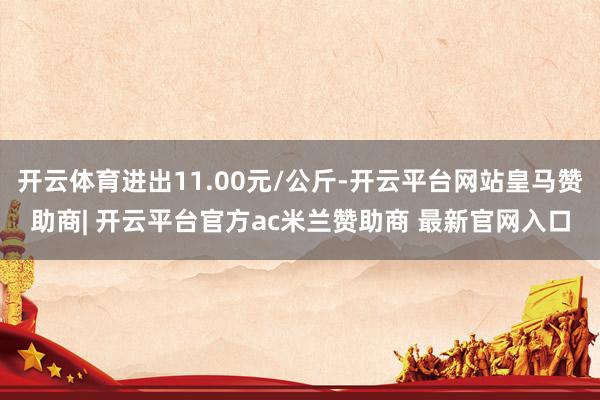 开云体育进出11.00元/公斤-开云平台网站皇马赞助商| 开云平台官方ac米兰赞助商 最新官网入口