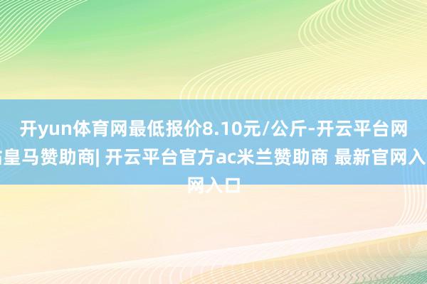 开yun体育网最低报价8.10元/公斤-开云平台网站皇马赞助商| 开云平台官方ac米兰赞助商 最新官网入口