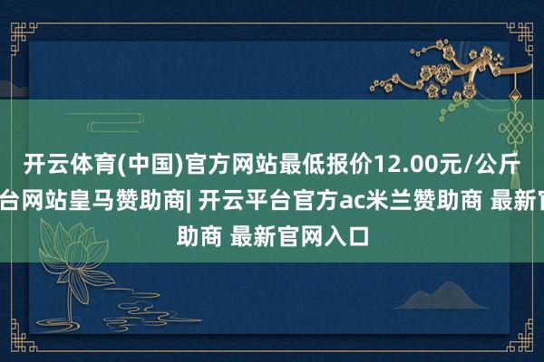 开云体育(中国)官方网站最低报价12.00元/公斤-开云平台网站皇马赞助商| 开云平台官方ac米兰赞助商 最新官网入口