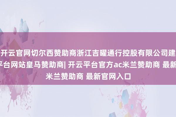 开云官网切尔西赞助商浙江吉曜通行控股有限公司建造-开云平台网站皇马赞助商| 开云平台官方ac米兰赞助商 最新官网入口