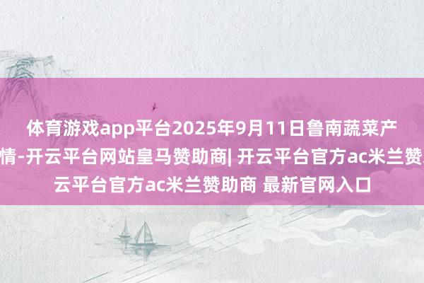 体育游戏app平台2025年9月11日鲁南蔬菜产业有限公司价钱行情-开云平台网站皇马赞助商| 开云平台官方ac米兰赞助商 最新官网入口