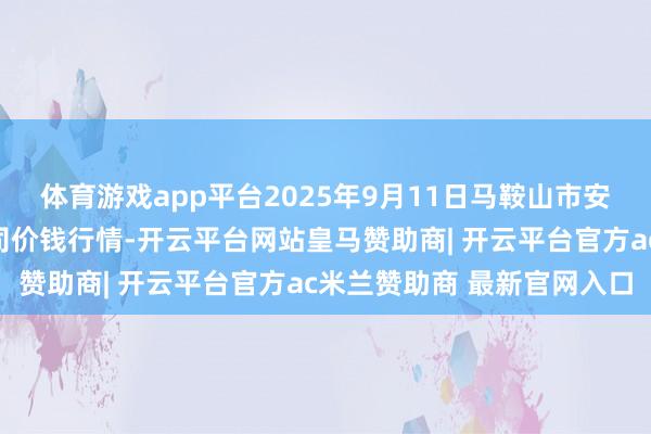 体育游戏app平台2025年9月11日马鞍山市安民农副居品交易有限公司价钱行情-开云平台网站皇马赞助商| 开云平台官方ac米兰赞助商 最新官网入口