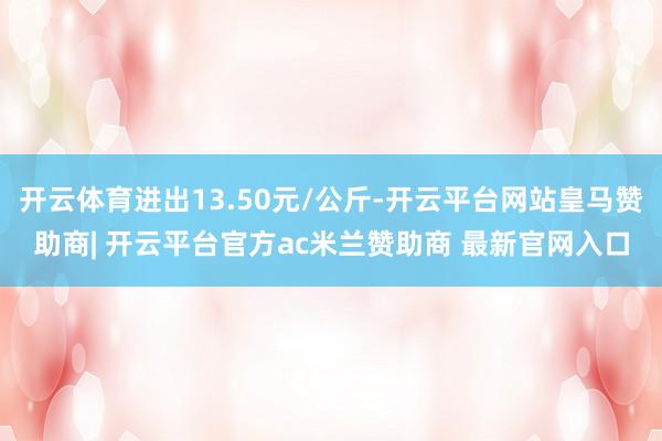 开云体育进出13.50元/公斤-开云平台网站皇马赞助商| 开云平台官方ac米兰赞助商 最新官网入口