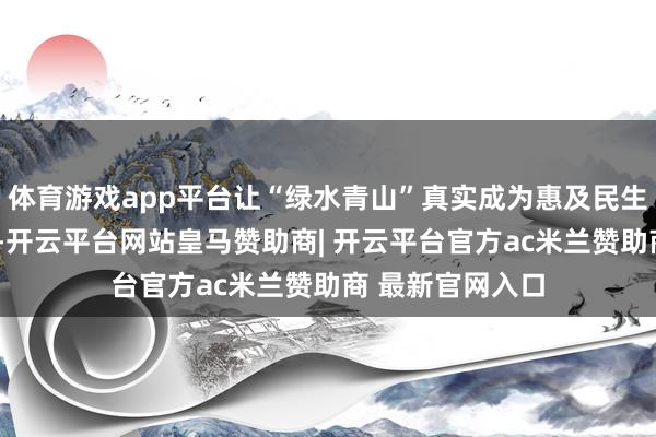 体育游戏app平台让“绿水青山”真实成为惠及民生的“金山银山”-开云平台网站皇马赞助商| 开云平台官方ac米兰赞助商 最新官网入口