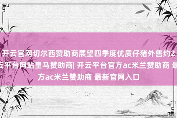开云官网切尔西赞助商展望四季度优质仔猪外售约200万头-开云平台网站皇马赞助商| 开云平台官方ac米兰赞助商 最新官网入口