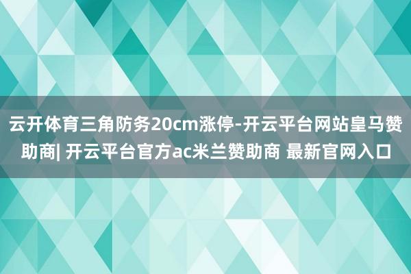 云开体育三角防务20cm涨停-开云平台网站皇马赞助商| 开云平台官方ac米兰赞助商 最新官网入口