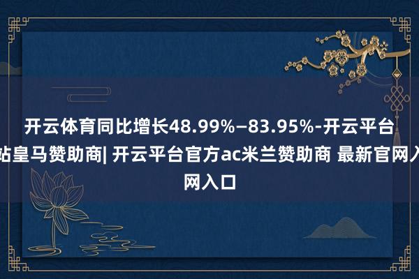 开云体育同比增长48.99%—83.95%-开云平台网站皇马赞助商| 开云平台官方ac米兰赞助商 最新官网入口