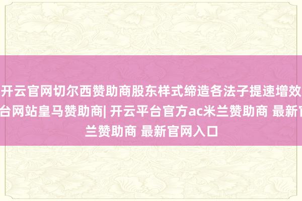 开云官网切尔西赞助商股东样式缔造各法子提速增效-开云平台网站皇马赞助商| 开云平台官方ac米兰赞助商 最新官网入口