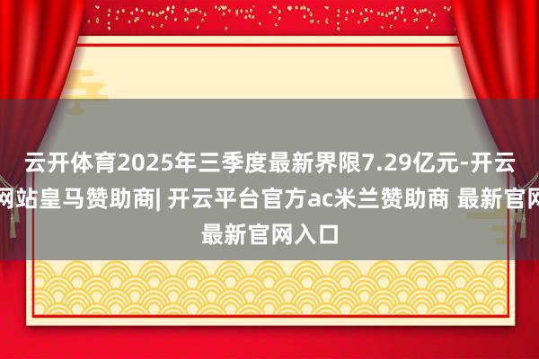 云开体育2025年三季度最新界限7.29亿元-开云平台网站皇马赞助商| 开云平台官方ac米兰赞助商 最新官网入口