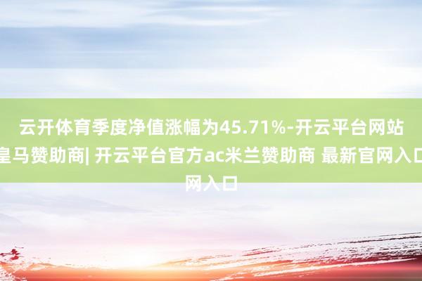 云开体育季度净值涨幅为45.71%-开云平台网站皇马赞助商| 开云平台官方ac米兰赞助商 最新官网入口