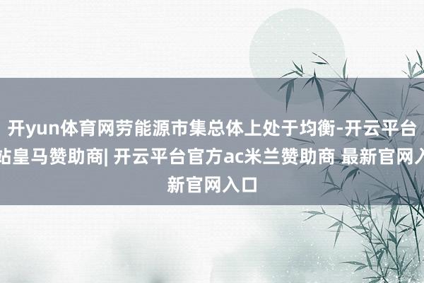 开yun体育网劳能源市集总体上处于均衡-开云平台网站皇马赞助商| 开云平台官方ac米兰赞助商 最新官网入口