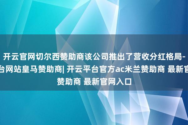 开云官网切尔西赞助商该公司推出了营收分红格局-开云平台网站皇马赞助商| 开云平台官方ac米兰赞助商 最新官网入口