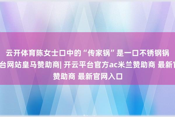 云开体育　　陈女士口中的“传家锅”是一口不锈钢锅-开云平台网站皇马赞助商| 开云平台官方ac米兰赞助商 最新官网入口