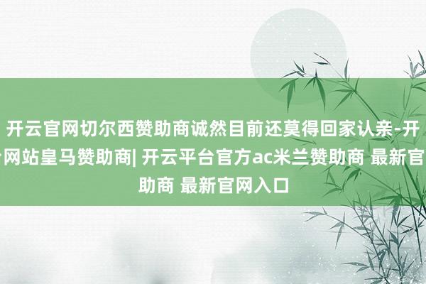 开云官网切尔西赞助商诚然目前还莫得回家认亲-开云平台网站皇马赞助商| 开云平台官方ac米兰赞助商 最新官网入口