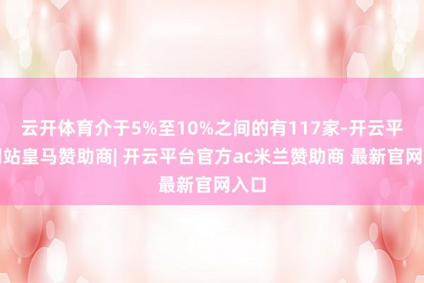 云开体育介于5%至10%之间的有117家-开云平台网站皇马赞助商| 开云平台官方ac米兰赞助商 最新官网入口