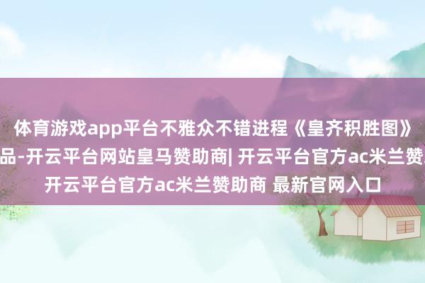 体育游戏app平台不雅众不错进程《皇齐积胜图》中商人牌号的复成品-开云平台网站皇马赞助商| 开云平台官方ac米兰赞助商 最新官网入口