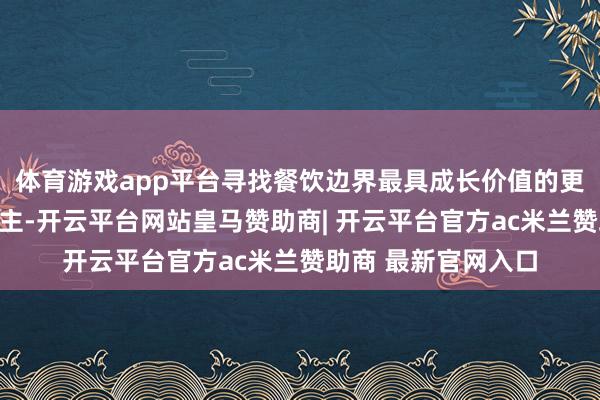 体育游戏app平台寻找餐饮边界最具成长价值的更动企业与首创东谈主-开云平台网站皇马赞助商| 开云平台官方ac米兰赞助商 最新官网入口