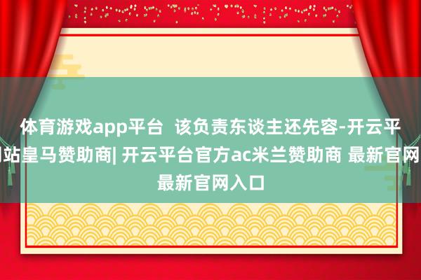体育游戏app平台  该负责东谈主还先容-开云平台网站皇马赞助商| 开云平台官方ac米兰赞助商 最新官网入口
