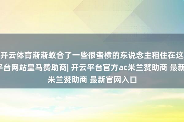 开云体育渐渐蚁合了一些很蛮横的东说念主租住在这里-开云平台网站皇马赞助商| 开云平台官方ac米兰赞助商 最新官网入口