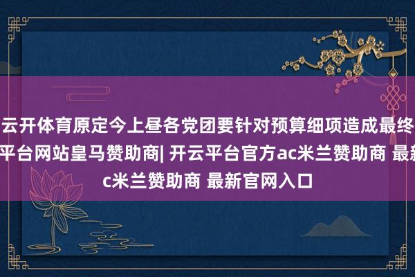 云开体育原定今上昼各党团要针对预算细项造成最终共鸣-开云平台网站皇马赞助商| 开云平台官方ac米兰赞助商 最新官网入口