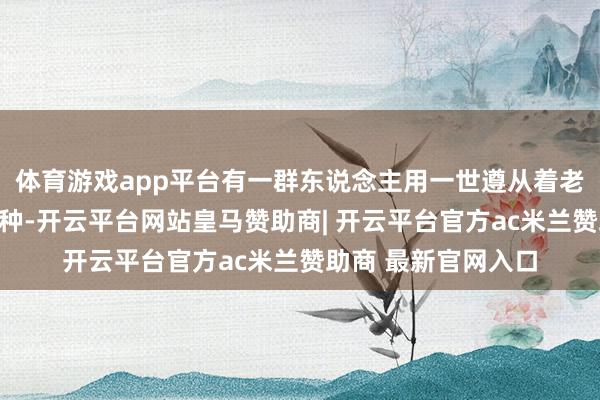 体育游戏app平台有一群东说念主用一世遵从着老先人留住的身手火种-开云平台网站皇马赞助商| 开云平台官方ac米兰赞助商 最新官网入口
