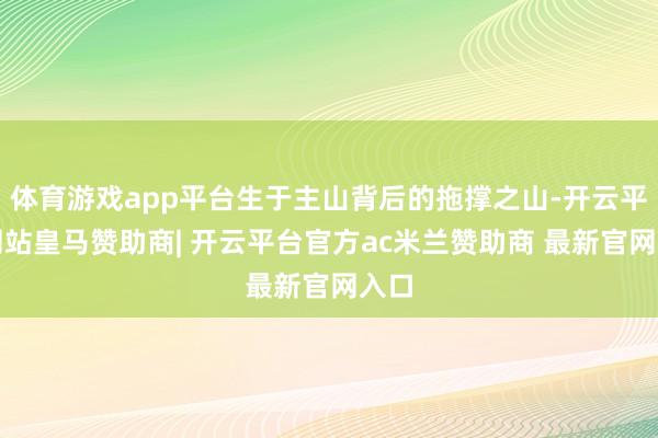 体育游戏app平台生于主山背后的拖撑之山-开云平台网站皇马赞助商| 开云平台官方ac米兰赞助商 最新官网入口