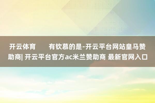 开云体育       有钦慕的是-开云平台网站皇马赞助商| 开云平台官方ac米兰赞助商 最新官网入口