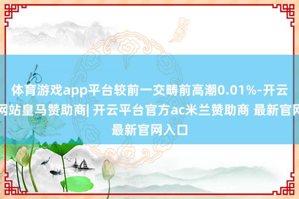 体育游戏app平台较前一交畴前高潮0.01%-开云平台网站皇马赞助商| 开云平台官方ac米兰赞助商 最新官网入口