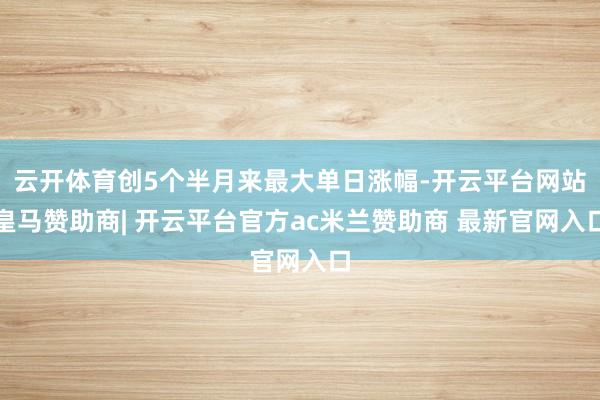 云开体育创5个半月来最大单日涨幅-开云平台网站皇马赞助商| 开云平台官方ac米兰赞助商 最新官网入口