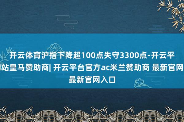 开云体育沪指下降超100点失守3300点-开云平台网站皇马赞助商| 开云平台官方ac米兰赞助商 最新官网入口
