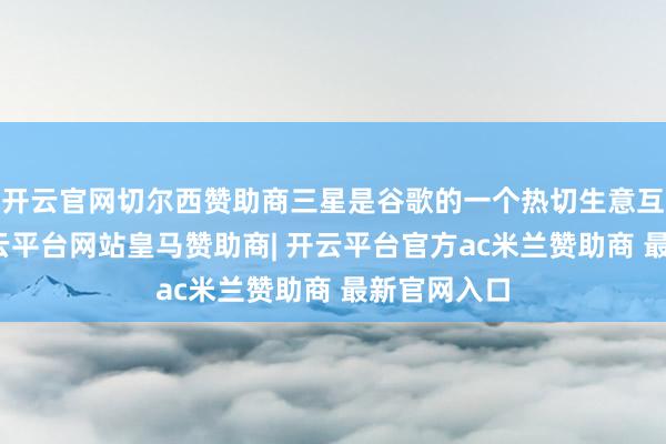 开云官网切尔西赞助商三星是谷歌的一个热切生意互助伙伴-开云平台网站皇马赞助商| 开云平台官方ac米兰赞助商 最新官网入口